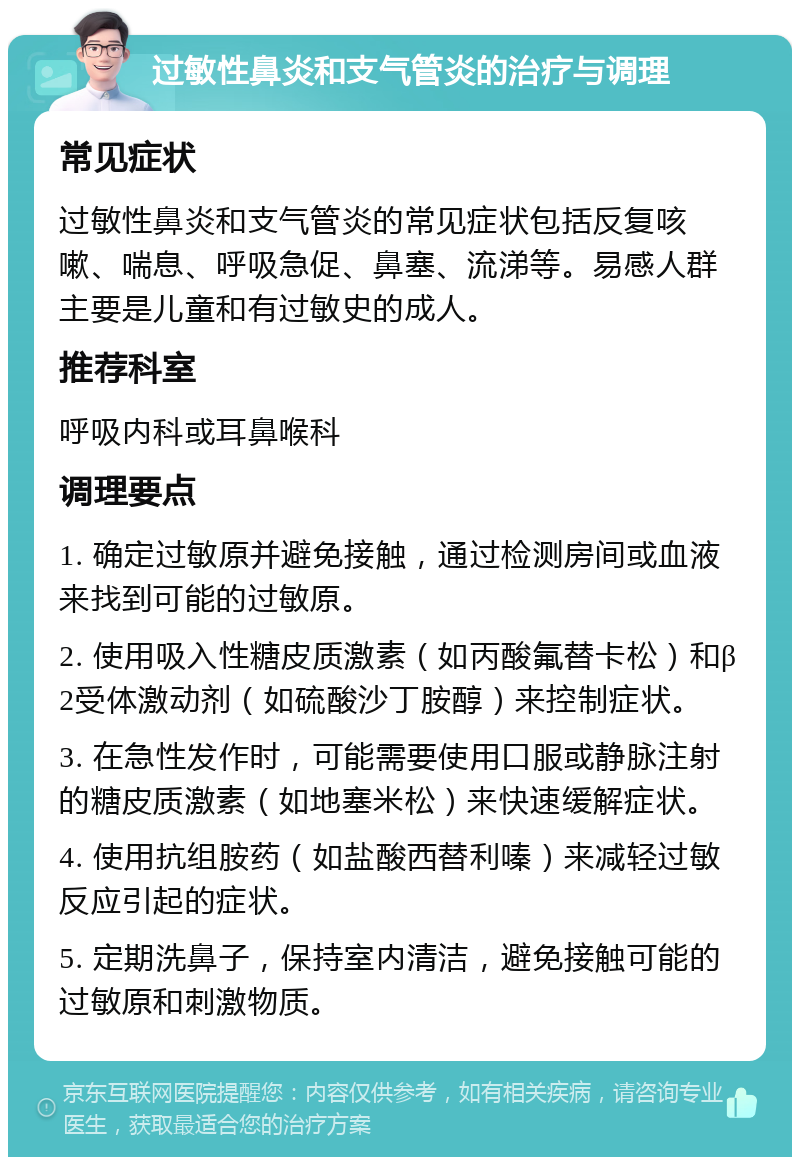 过敏性鼻炎和支气管炎的治疗与调理 常见症状 过敏性鼻炎和支气管炎的常见症状包括反复咳嗽、喘息、呼吸急促、鼻塞、流涕等。易感人群主要是儿童和有过敏史的成人。 推荐科室 呼吸内科或耳鼻喉科 调理要点 1. 确定过敏原并避免接触，通过检测房间或血液来找到可能的过敏原。 2. 使用吸入性糖皮质激素（如丙酸氟替卡松）和β2受体激动剂（如硫酸沙丁胺醇）来控制症状。 3. 在急性发作时，可能需要使用口服或静脉注射的糖皮质激素（如地塞米松）来快速缓解症状。 4. 使用抗组胺药（如盐酸西替利嗪）来减轻过敏反应引起的症状。 5. 定期洗鼻子，保持室内清洁，避免接触可能的过敏原和刺激物质。