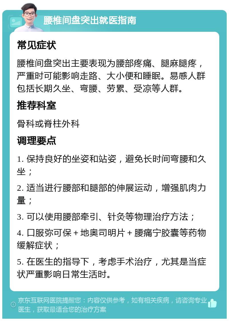 腰椎间盘突出就医指南 常见症状 腰椎间盘突出主要表现为腰部疼痛、腿麻腿疼，严重时可能影响走路、大小便和睡眠。易感人群包括长期久坐、弯腰、劳累、受凉等人群。 推荐科室 骨科或脊柱外科 调理要点 1. 保持良好的坐姿和站姿，避免长时间弯腰和久坐； 2. 适当进行腰部和腿部的伸展运动，增强肌肉力量； 3. 可以使用腰部牵引、针灸等物理治疗方法； 4. 口服弥可保＋地奥司明片＋腰痛宁胶囊等药物缓解症状； 5. 在医生的指导下，考虑手术治疗，尤其是当症状严重影响日常生活时。