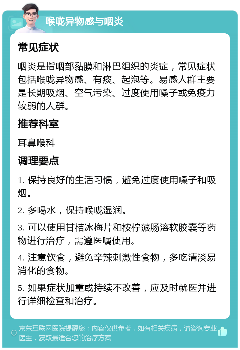 喉咙异物感与咽炎 常见症状 咽炎是指咽部黏膜和淋巴组织的炎症，常见症状包括喉咙异物感、有痰、起泡等。易感人群主要是长期吸烟、空气污染、过度使用嗓子或免疫力较弱的人群。 推荐科室 耳鼻喉科 调理要点 1. 保持良好的生活习惯，避免过度使用嗓子和吸烟。 2. 多喝水，保持喉咙湿润。 3. 可以使用甘桔冰梅片和桉柠蒎肠溶软胶囊等药物进行治疗，需遵医嘱使用。 4. 注意饮食，避免辛辣刺激性食物，多吃清淡易消化的食物。 5. 如果症状加重或持续不改善，应及时就医并进行详细检查和治疗。