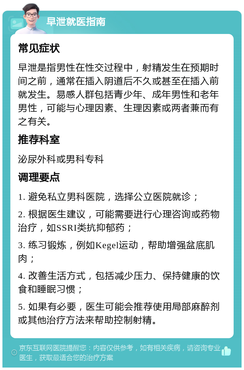 早泄就医指南 常见症状 早泄是指男性在性交过程中，射精发生在预期时间之前，通常在插入阴道后不久或甚至在插入前就发生。易感人群包括青少年、成年男性和老年男性，可能与心理因素、生理因素或两者兼而有之有关。 推荐科室 泌尿外科或男科专科 调理要点 1. 避免私立男科医院，选择公立医院就诊； 2. 根据医生建议，可能需要进行心理咨询或药物治疗，如SSRI类抗抑郁药； 3. 练习锻炼，例如Kegel运动，帮助增强盆底肌肉； 4. 改善生活方式，包括减少压力、保持健康的饮食和睡眠习惯； 5. 如果有必要，医生可能会推荐使用局部麻醉剂或其他治疗方法来帮助控制射精。