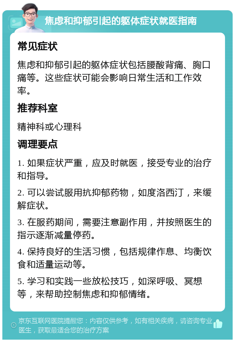 焦虑和抑郁引起的躯体症状就医指南 常见症状 焦虑和抑郁引起的躯体症状包括腰酸背痛、胸口痛等。这些症状可能会影响日常生活和工作效率。 推荐科室 精神科或心理科 调理要点 1. 如果症状严重，应及时就医，接受专业的治疗和指导。 2. 可以尝试服用抗抑郁药物，如度洛西汀，来缓解症状。 3. 在服药期间，需要注意副作用，并按照医生的指示逐渐减量停药。 4. 保持良好的生活习惯，包括规律作息、均衡饮食和适量运动等。 5. 学习和实践一些放松技巧，如深呼吸、冥想等，来帮助控制焦虑和抑郁情绪。