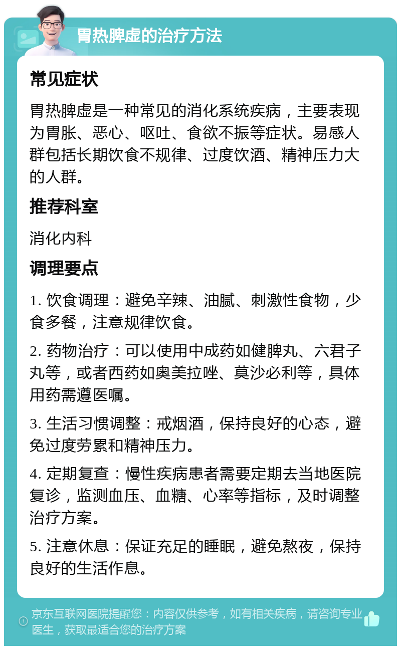 胃热脾虚的治疗方法 常见症状 胃热脾虚是一种常见的消化系统疾病，主要表现为胃胀、恶心、呕吐、食欲不振等症状。易感人群包括长期饮食不规律、过度饮酒、精神压力大的人群。 推荐科室 消化内科 调理要点 1. 饮食调理：避免辛辣、油腻、刺激性食物，少食多餐，注意规律饮食。 2. 药物治疗：可以使用中成药如健脾丸、六君子丸等，或者西药如奥美拉唑、莫沙必利等，具体用药需遵医嘱。 3. 生活习惯调整：戒烟酒，保持良好的心态，避免过度劳累和精神压力。 4. 定期复查：慢性疾病患者需要定期去当地医院复诊，监测血压、血糖、心率等指标，及时调整治疗方案。 5. 注意休息：保证充足的睡眠，避免熬夜，保持良好的生活作息。