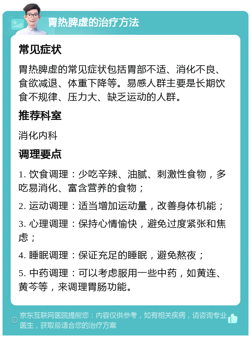 胃热脾虚的治疗方法 常见症状 胃热脾虚的常见症状包括胃部不适、消化不良、食欲减退、体重下降等。易感人群主要是长期饮食不规律、压力大、缺乏运动的人群。 推荐科室 消化内科 调理要点 1. 饮食调理：少吃辛辣、油腻、刺激性食物，多吃易消化、富含营养的食物； 2. 运动调理：适当增加运动量，改善身体机能； 3. 心理调理：保持心情愉快，避免过度紧张和焦虑； 4. 睡眠调理：保证充足的睡眠，避免熬夜； 5. 中药调理：可以考虑服用一些中药，如黄连、黄芩等，来调理胃肠功能。