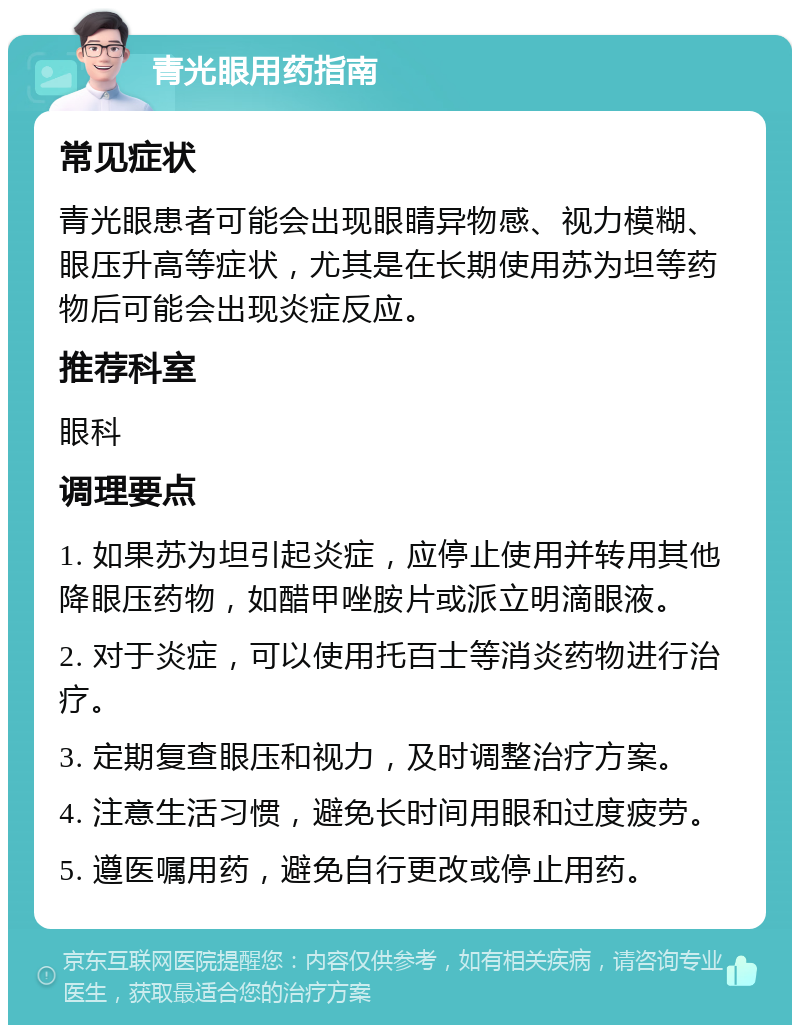 青光眼用药指南 常见症状 青光眼患者可能会出现眼睛异物感、视力模糊、眼压升高等症状，尤其是在长期使用苏为坦等药物后可能会出现炎症反应。 推荐科室 眼科 调理要点 1. 如果苏为坦引起炎症，应停止使用并转用其他降眼压药物，如醋甲唑胺片或派立明滴眼液。 2. 对于炎症，可以使用托百士等消炎药物进行治疗。 3. 定期复查眼压和视力，及时调整治疗方案。 4. 注意生活习惯，避免长时间用眼和过度疲劳。 5. 遵医嘱用药，避免自行更改或停止用药。