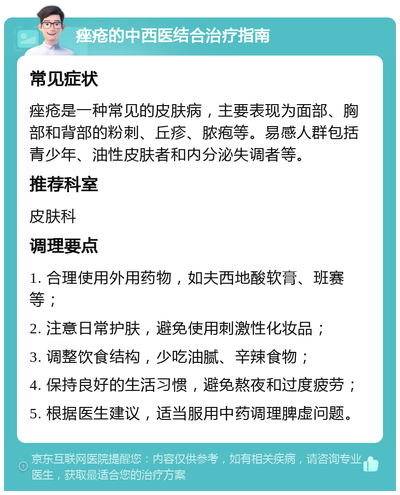 痤疮的中西医结合治疗指南 常见症状 痤疮是一种常见的皮肤病，主要表现为面部、胸部和背部的粉刺、丘疹、脓疱等。易感人群包括青少年、油性皮肤者和内分泌失调者等。 推荐科室 皮肤科 调理要点 1. 合理使用外用药物，如夫西地酸软膏、班赛等； 2. 注意日常护肤，避免使用刺激性化妆品； 3. 调整饮食结构，少吃油腻、辛辣食物； 4. 保持良好的生活习惯，避免熬夜和过度疲劳； 5. 根据医生建议，适当服用中药调理脾虚问题。