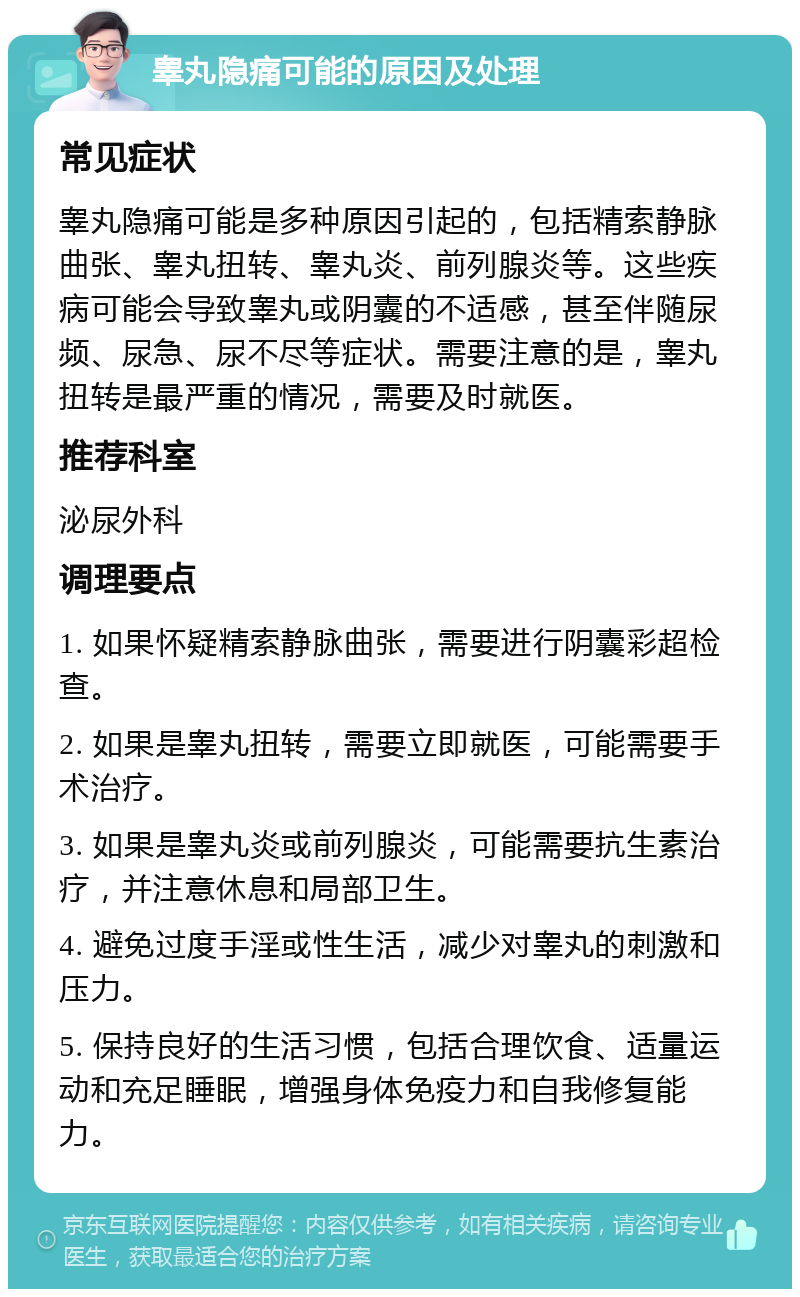 睾丸隐痛可能的原因及处理 常见症状 睾丸隐痛可能是多种原因引起的，包括精索静脉曲张、睾丸扭转、睾丸炎、前列腺炎等。这些疾病可能会导致睾丸或阴囊的不适感，甚至伴随尿频、尿急、尿不尽等症状。需要注意的是，睾丸扭转是最严重的情况，需要及时就医。 推荐科室 泌尿外科 调理要点 1. 如果怀疑精索静脉曲张，需要进行阴囊彩超检查。 2. 如果是睾丸扭转，需要立即就医，可能需要手术治疗。 3. 如果是睾丸炎或前列腺炎，可能需要抗生素治疗，并注意休息和局部卫生。 4. 避免过度手淫或性生活，减少对睾丸的刺激和压力。 5. 保持良好的生活习惯，包括合理饮食、适量运动和充足睡眠，增强身体免疫力和自我修复能力。