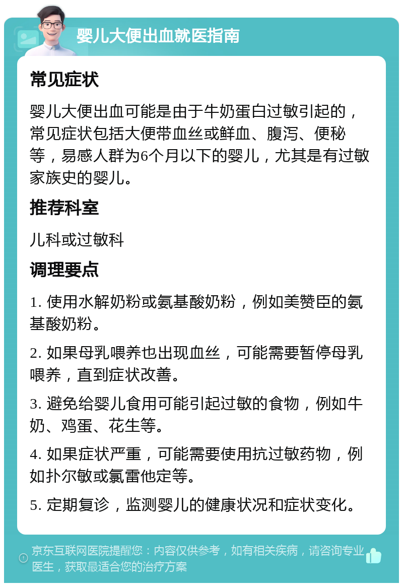 婴儿大便出血就医指南 常见症状 婴儿大便出血可能是由于牛奶蛋白过敏引起的，常见症状包括大便带血丝或鲜血、腹泻、便秘等，易感人群为6个月以下的婴儿，尤其是有过敏家族史的婴儿。 推荐科室 儿科或过敏科 调理要点 1. 使用水解奶粉或氨基酸奶粉，例如美赞臣的氨基酸奶粉。 2. 如果母乳喂养也出现血丝，可能需要暂停母乳喂养，直到症状改善。 3. 避免给婴儿食用可能引起过敏的食物，例如牛奶、鸡蛋、花生等。 4. 如果症状严重，可能需要使用抗过敏药物，例如扑尔敏或氯雷他定等。 5. 定期复诊，监测婴儿的健康状况和症状变化。