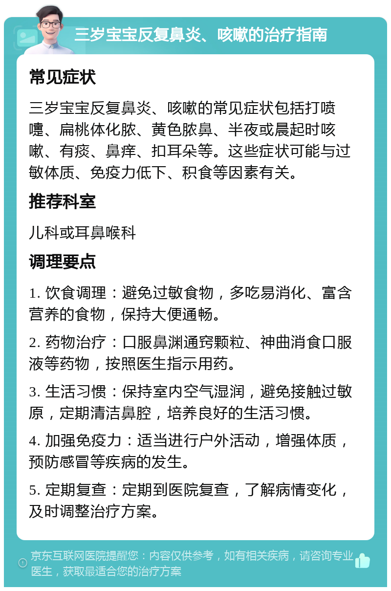 三岁宝宝反复鼻炎、咳嗽的治疗指南 常见症状 三岁宝宝反复鼻炎、咳嗽的常见症状包括打喷嚏、扁桃体化脓、黄色脓鼻、半夜或晨起时咳嗽、有痰、鼻痒、扣耳朵等。这些症状可能与过敏体质、免疫力低下、积食等因素有关。 推荐科室 儿科或耳鼻喉科 调理要点 1. 饮食调理：避免过敏食物，多吃易消化、富含营养的食物，保持大便通畅。 2. 药物治疗：口服鼻渊通窍颗粒、神曲消食口服液等药物，按照医生指示用药。 3. 生活习惯：保持室内空气湿润，避免接触过敏原，定期清洁鼻腔，培养良好的生活习惯。 4. 加强免疫力：适当进行户外活动，增强体质，预防感冒等疾病的发生。 5. 定期复查：定期到医院复查，了解病情变化，及时调整治疗方案。