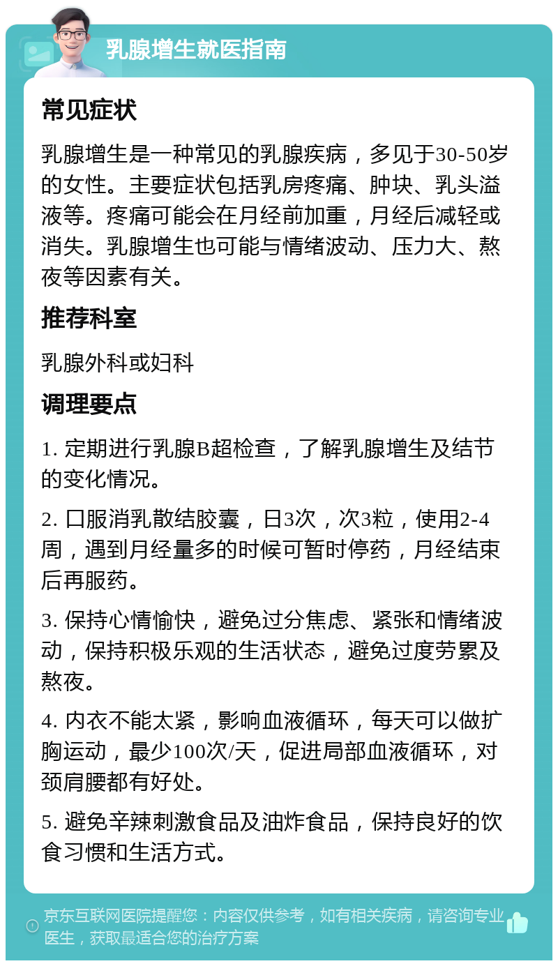 乳腺增生就医指南 常见症状 乳腺增生是一种常见的乳腺疾病，多见于30-50岁的女性。主要症状包括乳房疼痛、肿块、乳头溢液等。疼痛可能会在月经前加重，月经后减轻或消失。乳腺增生也可能与情绪波动、压力大、熬夜等因素有关。 推荐科室 乳腺外科或妇科 调理要点 1. 定期进行乳腺B超检查，了解乳腺增生及结节的变化情况。 2. 口服消乳散结胶囊，日3次，次3粒，使用2-4周，遇到月经量多的时候可暂时停药，月经结束后再服药。 3. 保持心情愉快，避免过分焦虑、紧张和情绪波动，保持积极乐观的生活状态，避免过度劳累及熬夜。 4. 内衣不能太紧，影响血液循环，每天可以做扩胸运动，最少100次/天，促进局部血液循环，对颈肩腰都有好处。 5. 避免辛辣刺激食品及油炸食品，保持良好的饮食习惯和生活方式。