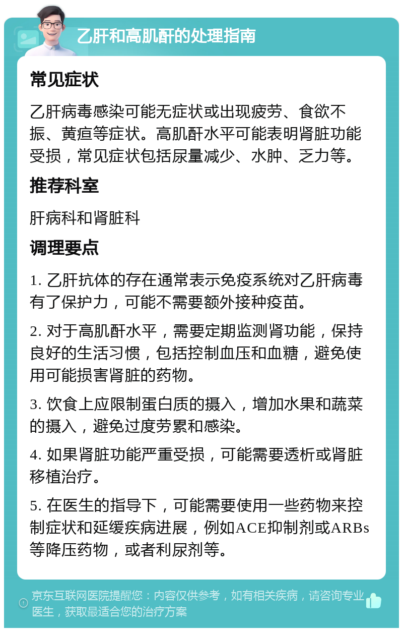 乙肝和高肌酐的处理指南 常见症状 乙肝病毒感染可能无症状或出现疲劳、食欲不振、黄疸等症状。高肌酐水平可能表明肾脏功能受损，常见症状包括尿量减少、水肿、乏力等。 推荐科室 肝病科和肾脏科 调理要点 1. 乙肝抗体的存在通常表示免疫系统对乙肝病毒有了保护力，可能不需要额外接种疫苗。 2. 对于高肌酐水平，需要定期监测肾功能，保持良好的生活习惯，包括控制血压和血糖，避免使用可能损害肾脏的药物。 3. 饮食上应限制蛋白质的摄入，增加水果和蔬菜的摄入，避免过度劳累和感染。 4. 如果肾脏功能严重受损，可能需要透析或肾脏移植治疗。 5. 在医生的指导下，可能需要使用一些药物来控制症状和延缓疾病进展，例如ACE抑制剂或ARBs等降压药物，或者利尿剂等。