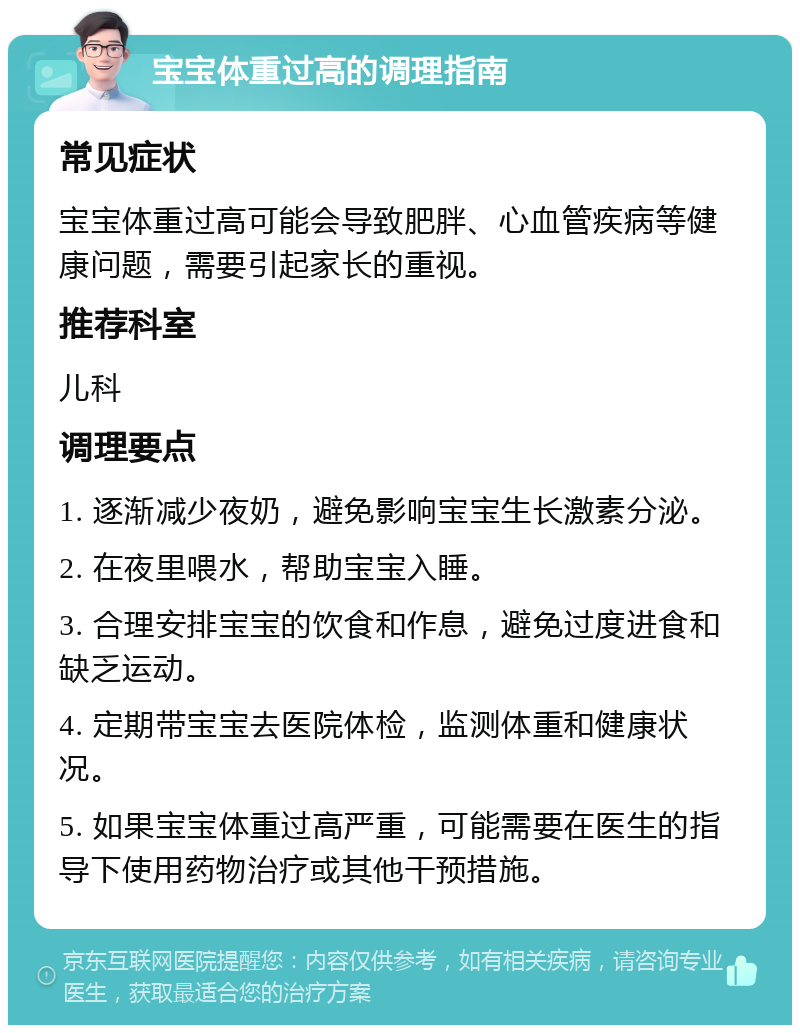 宝宝体重过高的调理指南 常见症状 宝宝体重过高可能会导致肥胖、心血管疾病等健康问题，需要引起家长的重视。 推荐科室 儿科 调理要点 1. 逐渐减少夜奶，避免影响宝宝生长激素分泌。 2. 在夜里喂水，帮助宝宝入睡。 3. 合理安排宝宝的饮食和作息，避免过度进食和缺乏运动。 4. 定期带宝宝去医院体检，监测体重和健康状况。 5. 如果宝宝体重过高严重，可能需要在医生的指导下使用药物治疗或其他干预措施。