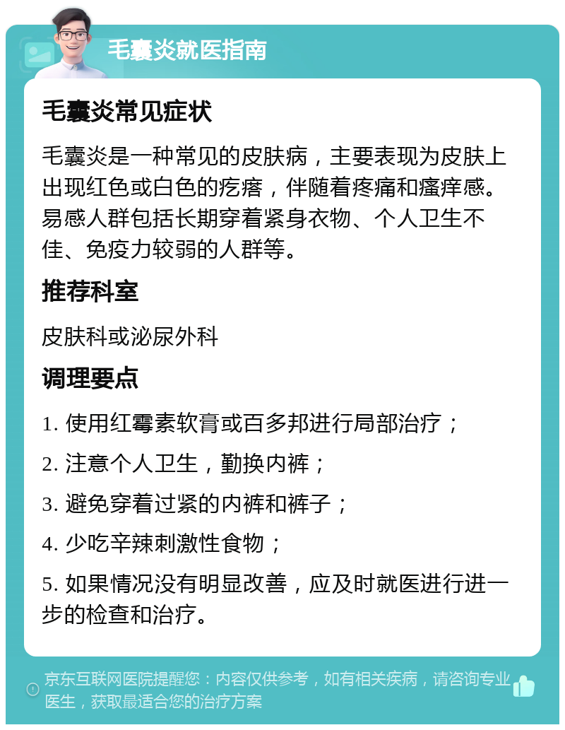 毛囊炎就医指南 毛囊炎常见症状 毛囊炎是一种常见的皮肤病，主要表现为皮肤上出现红色或白色的疙瘩，伴随着疼痛和瘙痒感。易感人群包括长期穿着紧身衣物、个人卫生不佳、免疫力较弱的人群等。 推荐科室 皮肤科或泌尿外科 调理要点 1. 使用红霉素软膏或百多邦进行局部治疗； 2. 注意个人卫生，勤换内裤； 3. 避免穿着过紧的内裤和裤子； 4. 少吃辛辣刺激性食物； 5. 如果情况没有明显改善，应及时就医进行进一步的检查和治疗。