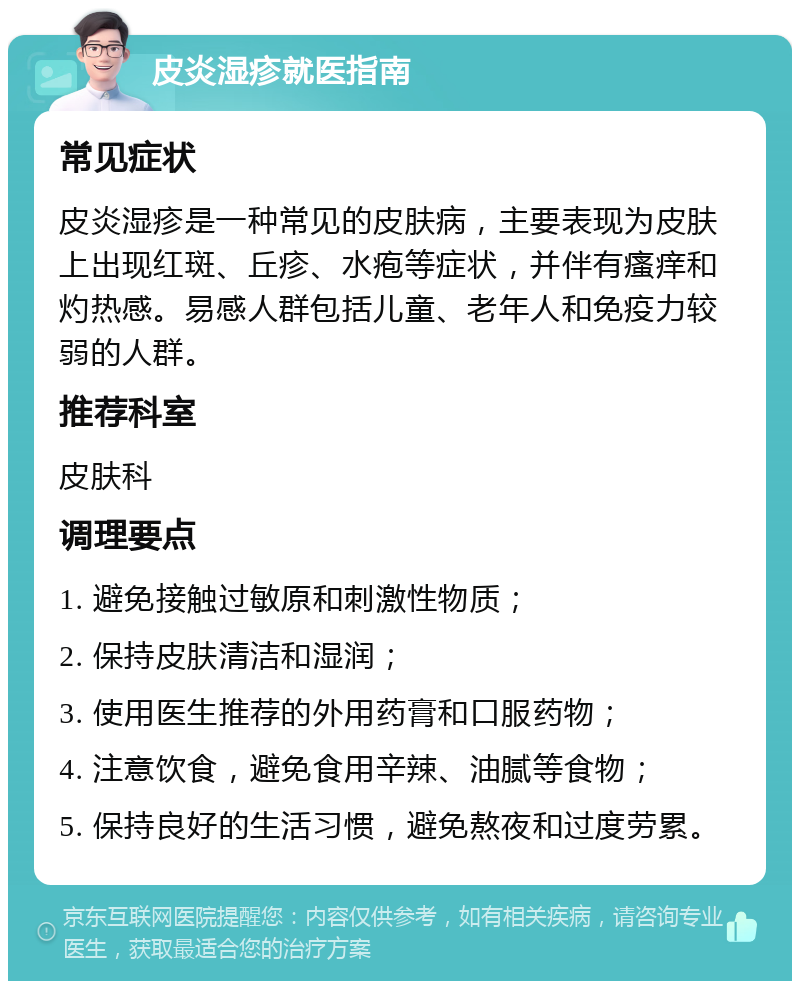 皮炎湿疹就医指南 常见症状 皮炎湿疹是一种常见的皮肤病，主要表现为皮肤上出现红斑、丘疹、水疱等症状，并伴有瘙痒和灼热感。易感人群包括儿童、老年人和免疫力较弱的人群。 推荐科室 皮肤科 调理要点 1. 避免接触过敏原和刺激性物质； 2. 保持皮肤清洁和湿润； 3. 使用医生推荐的外用药膏和口服药物； 4. 注意饮食，避免食用辛辣、油腻等食物； 5. 保持良好的生活习惯，避免熬夜和过度劳累。