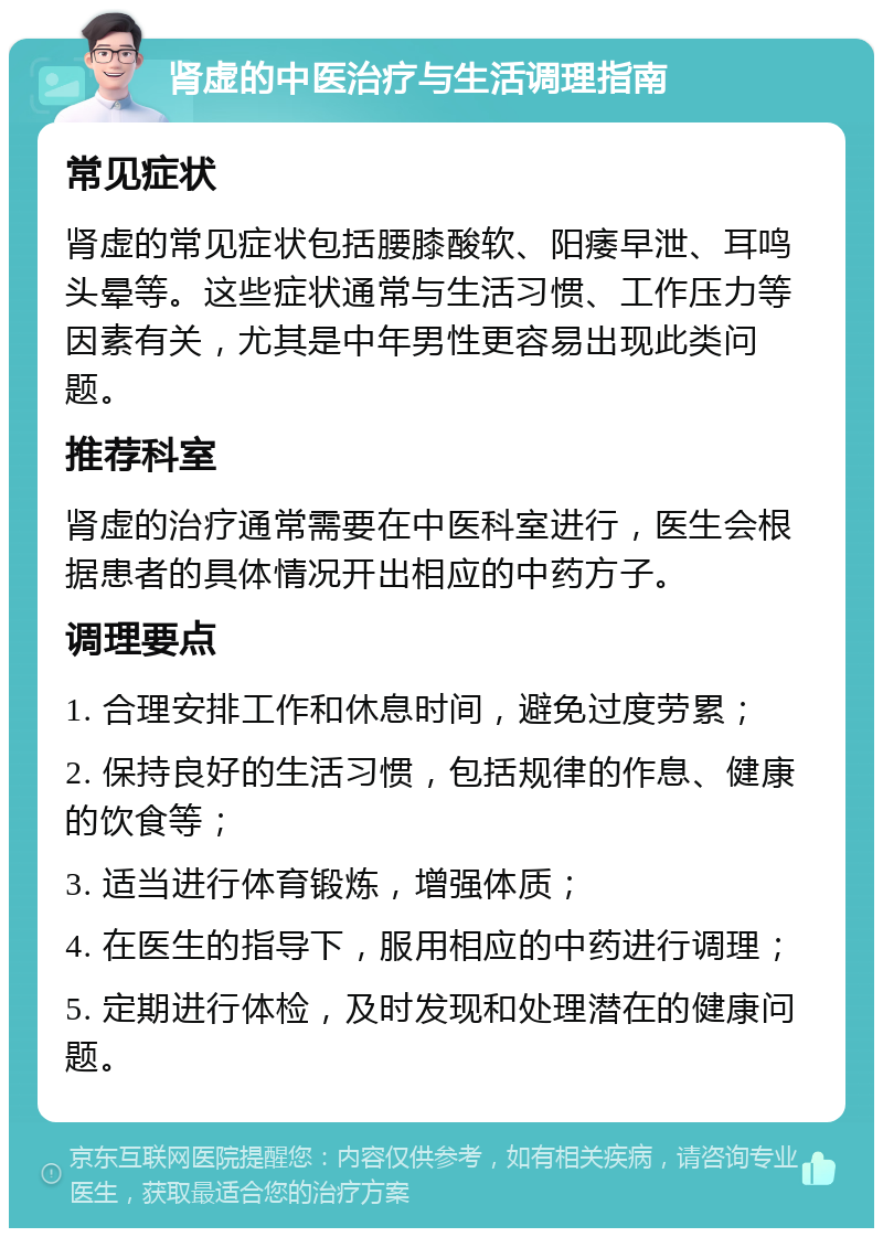 肾虚的中医治疗与生活调理指南 常见症状 肾虚的常见症状包括腰膝酸软、阳痿早泄、耳鸣头晕等。这些症状通常与生活习惯、工作压力等因素有关，尤其是中年男性更容易出现此类问题。 推荐科室 肾虚的治疗通常需要在中医科室进行，医生会根据患者的具体情况开出相应的中药方子。 调理要点 1. 合理安排工作和休息时间，避免过度劳累； 2. 保持良好的生活习惯，包括规律的作息、健康的饮食等； 3. 适当进行体育锻炼，增强体质； 4. 在医生的指导下，服用相应的中药进行调理； 5. 定期进行体检，及时发现和处理潜在的健康问题。