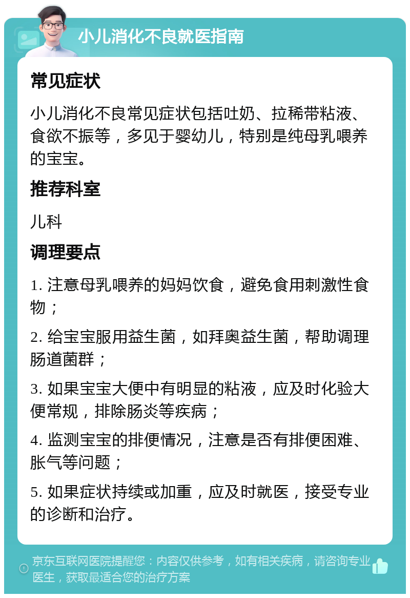 小儿消化不良就医指南 常见症状 小儿消化不良常见症状包括吐奶、拉稀带粘液、食欲不振等，多见于婴幼儿，特别是纯母乳喂养的宝宝。 推荐科室 儿科 调理要点 1. 注意母乳喂养的妈妈饮食，避免食用刺激性食物； 2. 给宝宝服用益生菌，如拜奥益生菌，帮助调理肠道菌群； 3. 如果宝宝大便中有明显的粘液，应及时化验大便常规，排除肠炎等疾病； 4. 监测宝宝的排便情况，注意是否有排便困难、胀气等问题； 5. 如果症状持续或加重，应及时就医，接受专业的诊断和治疗。