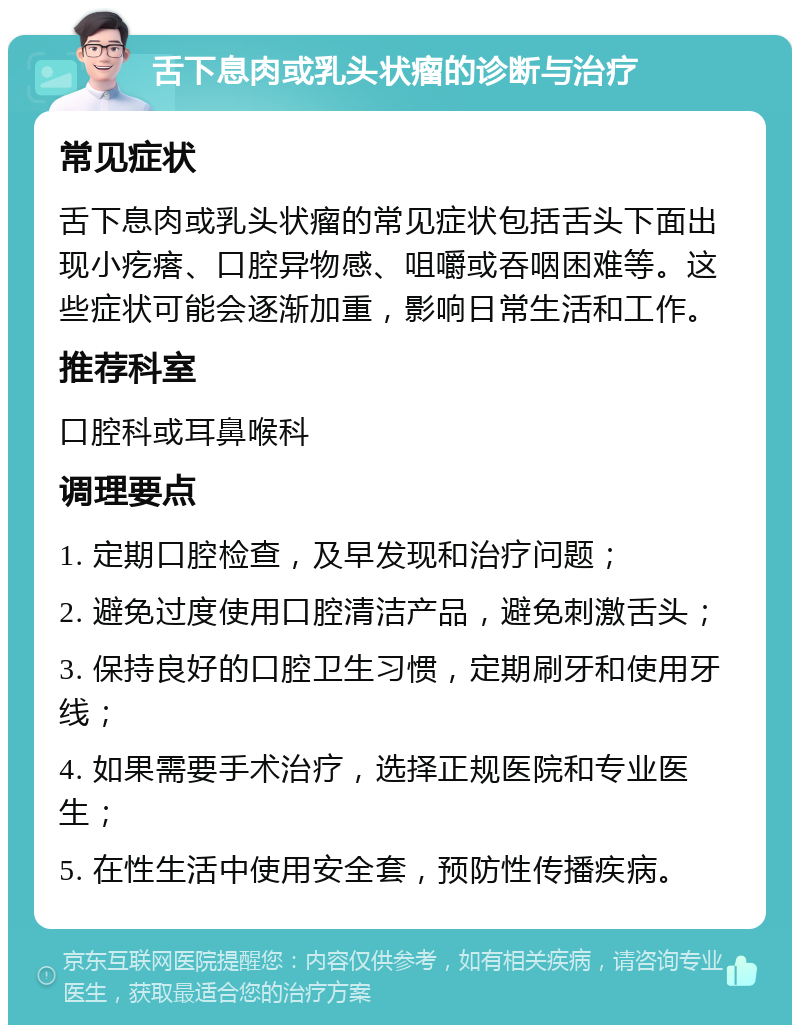 舌下息肉或乳头状瘤的诊断与治疗 常见症状 舌下息肉或乳头状瘤的常见症状包括舌头下面出现小疙瘩、口腔异物感、咀嚼或吞咽困难等。这些症状可能会逐渐加重，影响日常生活和工作。 推荐科室 口腔科或耳鼻喉科 调理要点 1. 定期口腔检查，及早发现和治疗问题； 2. 避免过度使用口腔清洁产品，避免刺激舌头； 3. 保持良好的口腔卫生习惯，定期刷牙和使用牙线； 4. 如果需要手术治疗，选择正规医院和专业医生； 5. 在性生活中使用安全套，预防性传播疾病。