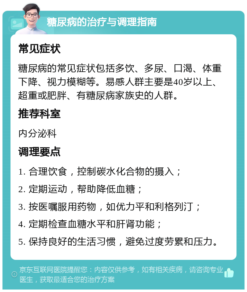 糖尿病的治疗与调理指南 常见症状 糖尿病的常见症状包括多饮、多尿、口渴、体重下降、视力模糊等。易感人群主要是40岁以上、超重或肥胖、有糖尿病家族史的人群。 推荐科室 内分泌科 调理要点 1. 合理饮食，控制碳水化合物的摄入； 2. 定期运动，帮助降低血糖； 3. 按医嘱服用药物，如优力平和利格列汀； 4. 定期检查血糖水平和肝肾功能； 5. 保持良好的生活习惯，避免过度劳累和压力。