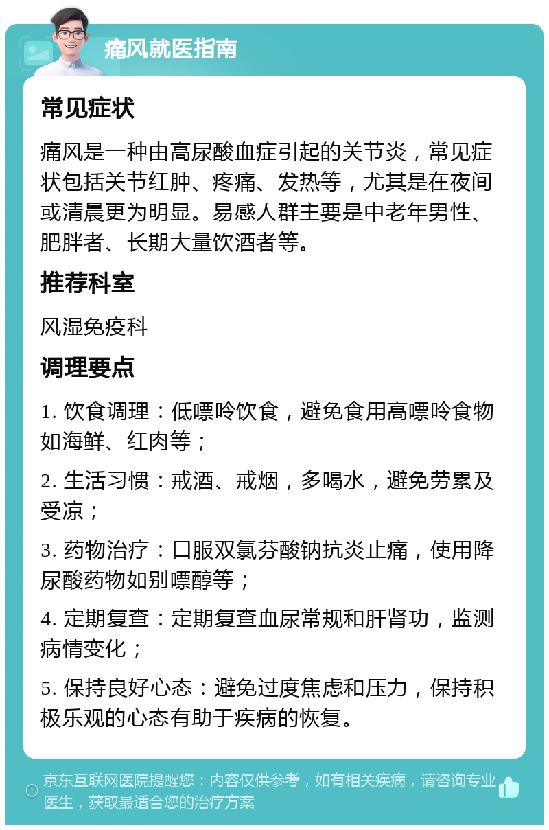 痛风就医指南 常见症状 痛风是一种由高尿酸血症引起的关节炎，常见症状包括关节红肿、疼痛、发热等，尤其是在夜间或清晨更为明显。易感人群主要是中老年男性、肥胖者、长期大量饮酒者等。 推荐科室 风湿免疫科 调理要点 1. 饮食调理：低嘌呤饮食，避免食用高嘌呤食物如海鲜、红肉等； 2. 生活习惯：戒酒、戒烟，多喝水，避免劳累及受凉； 3. 药物治疗：口服双氯芬酸钠抗炎止痛，使用降尿酸药物如别嘌醇等； 4. 定期复查：定期复查血尿常规和肝肾功，监测病情变化； 5. 保持良好心态：避免过度焦虑和压力，保持积极乐观的心态有助于疾病的恢复。