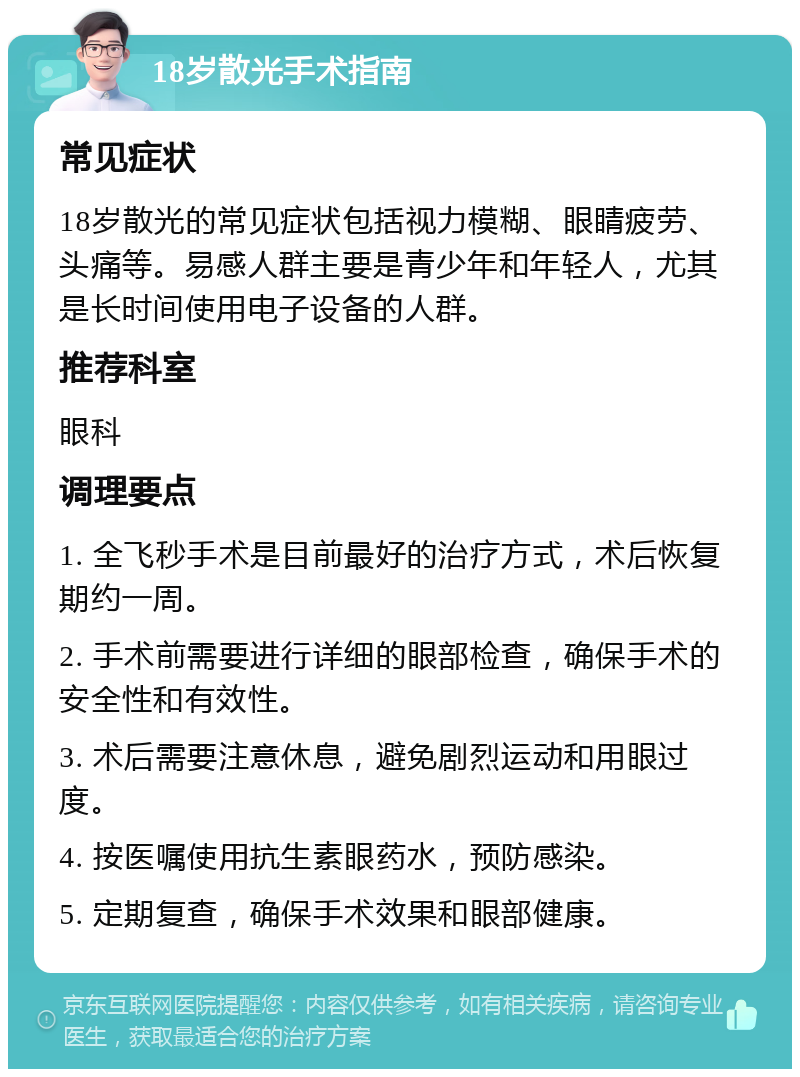 18岁散光手术指南 常见症状 18岁散光的常见症状包括视力模糊、眼睛疲劳、头痛等。易感人群主要是青少年和年轻人，尤其是长时间使用电子设备的人群。 推荐科室 眼科 调理要点 1. 全飞秒手术是目前最好的治疗方式，术后恢复期约一周。 2. 手术前需要进行详细的眼部检查，确保手术的安全性和有效性。 3. 术后需要注意休息，避免剧烈运动和用眼过度。 4. 按医嘱使用抗生素眼药水，预防感染。 5. 定期复查，确保手术效果和眼部健康。