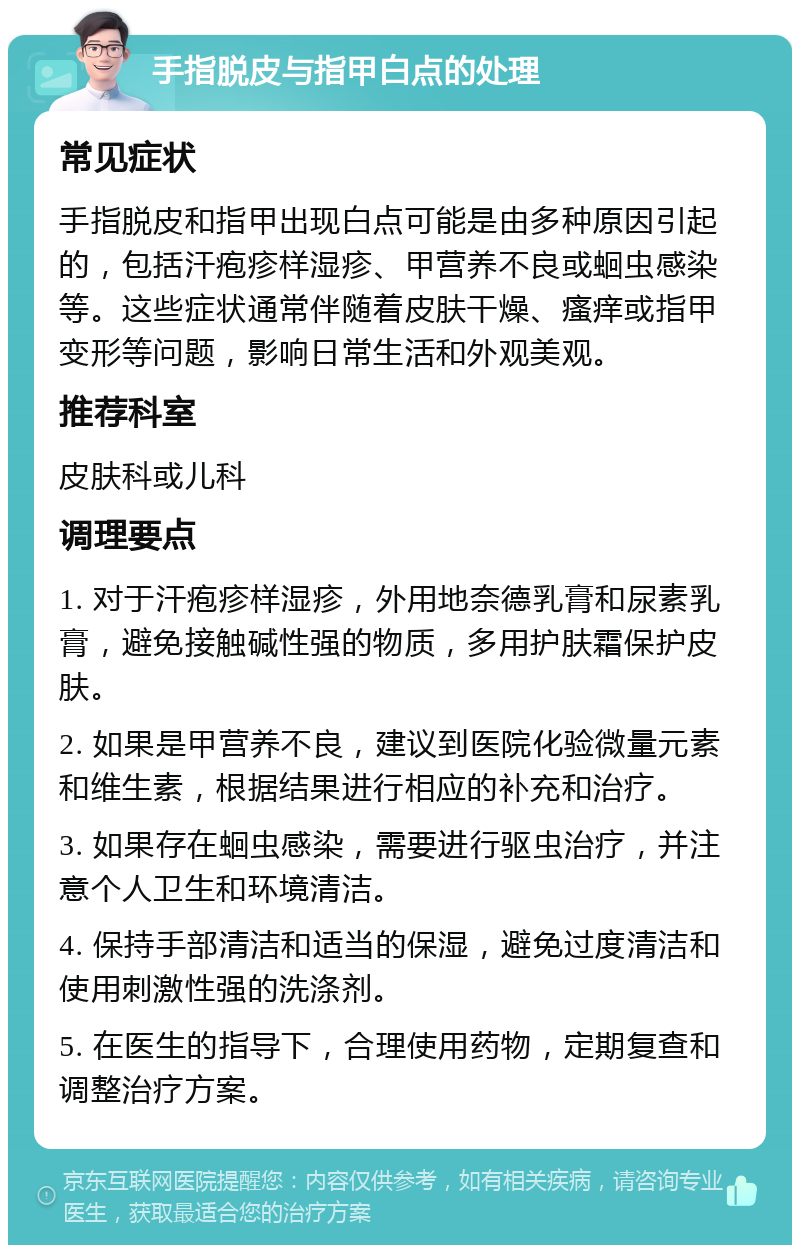 手指脱皮与指甲白点的处理 常见症状 手指脱皮和指甲出现白点可能是由多种原因引起的，包括汗疱疹样湿疹、甲营养不良或蛔虫感染等。这些症状通常伴随着皮肤干燥、瘙痒或指甲变形等问题，影响日常生活和外观美观。 推荐科室 皮肤科或儿科 调理要点 1. 对于汗疱疹样湿疹，外用地奈德乳膏和尿素乳膏，避免接触碱性强的物质，多用护肤霜保护皮肤。 2. 如果是甲营养不良，建议到医院化验微量元素和维生素，根据结果进行相应的补充和治疗。 3. 如果存在蛔虫感染，需要进行驱虫治疗，并注意个人卫生和环境清洁。 4. 保持手部清洁和适当的保湿，避免过度清洁和使用刺激性强的洗涤剂。 5. 在医生的指导下，合理使用药物，定期复查和调整治疗方案。