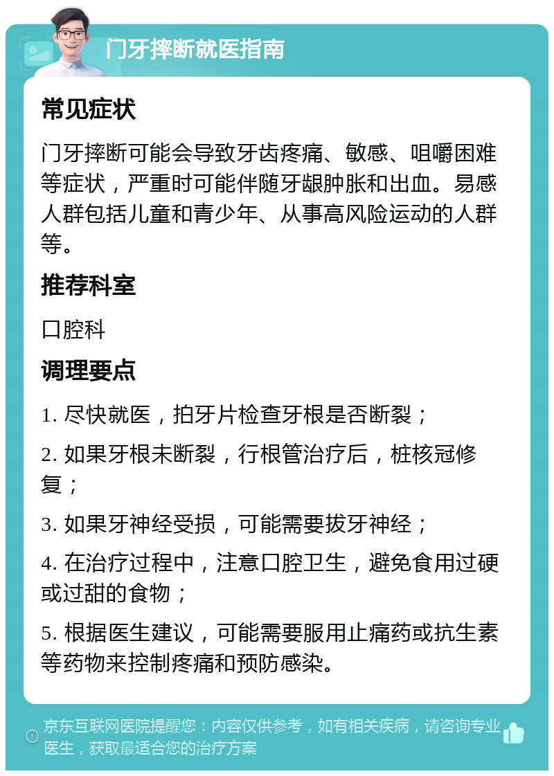 门牙摔断就医指南 常见症状 门牙摔断可能会导致牙齿疼痛、敏感、咀嚼困难等症状，严重时可能伴随牙龈肿胀和出血。易感人群包括儿童和青少年、从事高风险运动的人群等。 推荐科室 口腔科 调理要点 1. 尽快就医，拍牙片检查牙根是否断裂； 2. 如果牙根未断裂，行根管治疗后，桩核冠修复； 3. 如果牙神经受损，可能需要拔牙神经； 4. 在治疗过程中，注意口腔卫生，避免食用过硬或过甜的食物； 5. 根据医生建议，可能需要服用止痛药或抗生素等药物来控制疼痛和预防感染。