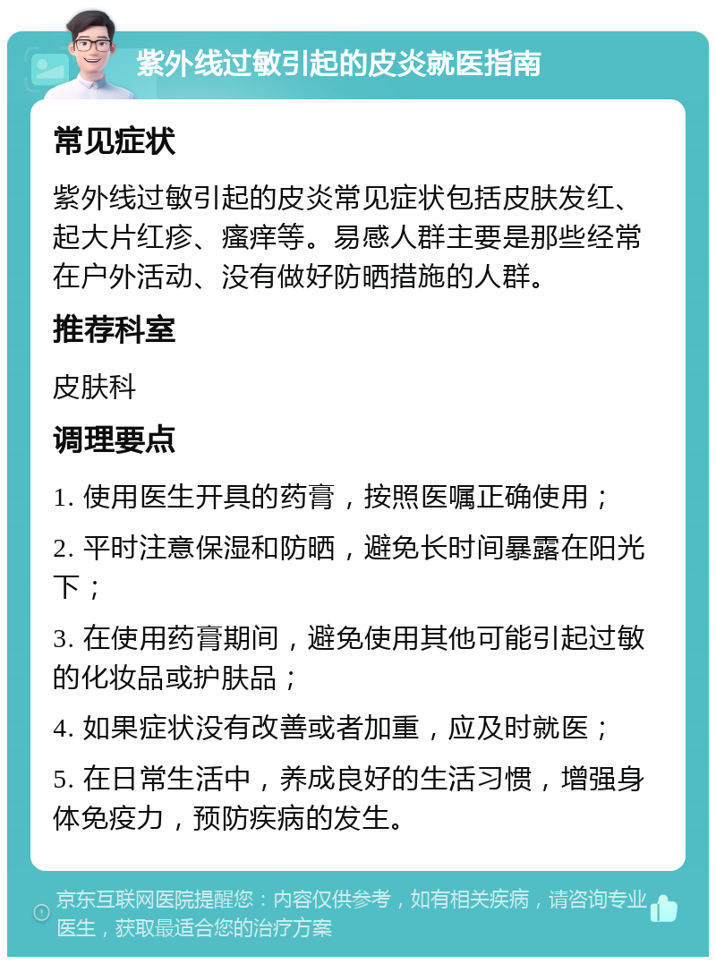 紫外线过敏引起的皮炎就医指南 常见症状 紫外线过敏引起的皮炎常见症状包括皮肤发红、起大片红疹、瘙痒等。易感人群主要是那些经常在户外活动、没有做好防晒措施的人群。 推荐科室 皮肤科 调理要点 1. 使用医生开具的药膏，按照医嘱正确使用； 2. 平时注意保湿和防晒，避免长时间暴露在阳光下； 3. 在使用药膏期间，避免使用其他可能引起过敏的化妆品或护肤品； 4. 如果症状没有改善或者加重，应及时就医； 5. 在日常生活中，养成良好的生活习惯，增强身体免疫力，预防疾病的发生。