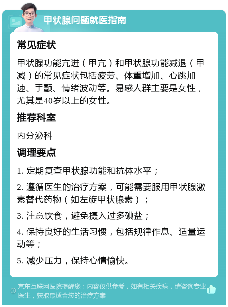 甲状腺问题就医指南 常见症状 甲状腺功能亢进（甲亢）和甲状腺功能减退（甲减）的常见症状包括疲劳、体重增加、心跳加速、手颤、情绪波动等。易感人群主要是女性，尤其是40岁以上的女性。 推荐科室 内分泌科 调理要点 1. 定期复查甲状腺功能和抗体水平； 2. 遵循医生的治疗方案，可能需要服用甲状腺激素替代药物（如左旋甲状腺素）； 3. 注意饮食，避免摄入过多碘盐； 4. 保持良好的生活习惯，包括规律作息、适量运动等； 5. 减少压力，保持心情愉快。