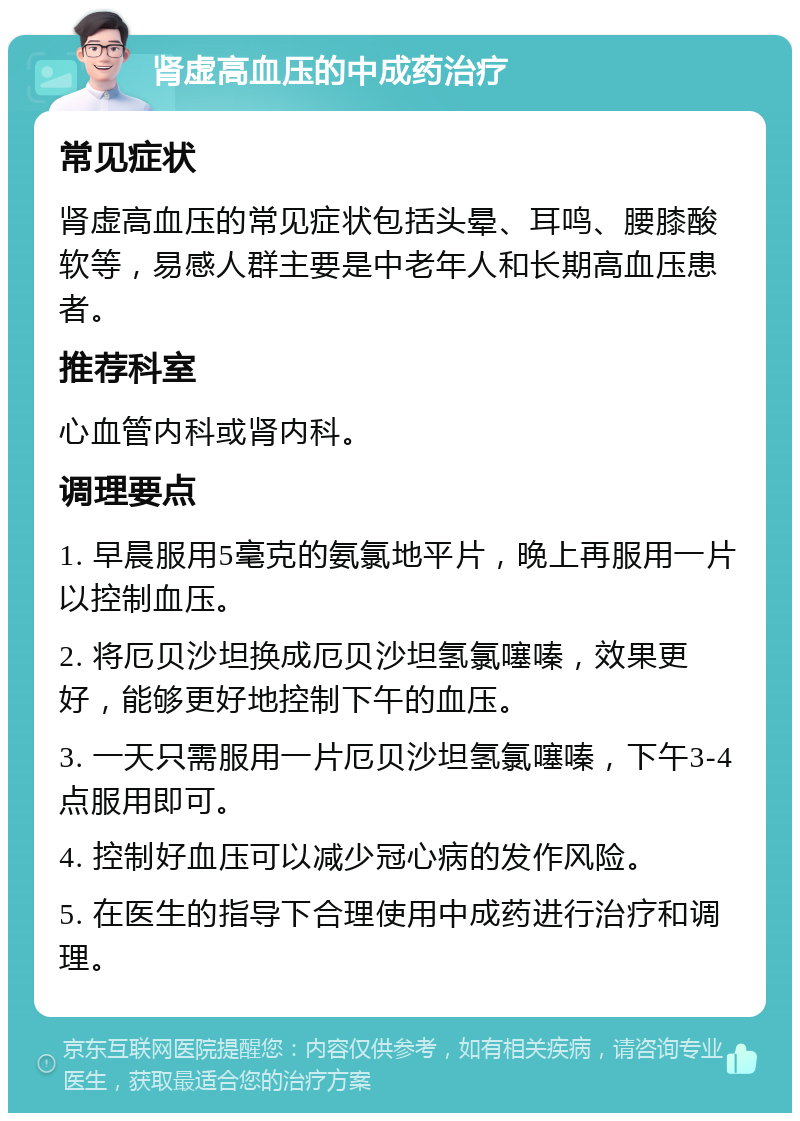 肾虚高血压的中成药治疗 常见症状 肾虚高血压的常见症状包括头晕、耳鸣、腰膝酸软等，易感人群主要是中老年人和长期高血压患者。 推荐科室 心血管内科或肾内科。 调理要点 1. 早晨服用5毫克的氨氯地平片，晚上再服用一片以控制血压。 2. 将厄贝沙坦换成厄贝沙坦氢氯噻嗪，效果更好，能够更好地控制下午的血压。 3. 一天只需服用一片厄贝沙坦氢氯噻嗪，下午3-4点服用即可。 4. 控制好血压可以减少冠心病的发作风险。 5. 在医生的指导下合理使用中成药进行治疗和调理。