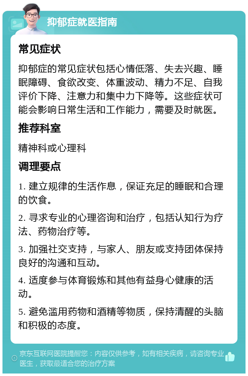 抑郁症就医指南 常见症状 抑郁症的常见症状包括心情低落、失去兴趣、睡眠障碍、食欲改变、体重波动、精力不足、自我评价下降、注意力和集中力下降等。这些症状可能会影响日常生活和工作能力，需要及时就医。 推荐科室 精神科或心理科 调理要点 1. 建立规律的生活作息，保证充足的睡眠和合理的饮食。 2. 寻求专业的心理咨询和治疗，包括认知行为疗法、药物治疗等。 3. 加强社交支持，与家人、朋友或支持团体保持良好的沟通和互动。 4. 适度参与体育锻炼和其他有益身心健康的活动。 5. 避免滥用药物和酒精等物质，保持清醒的头脑和积极的态度。