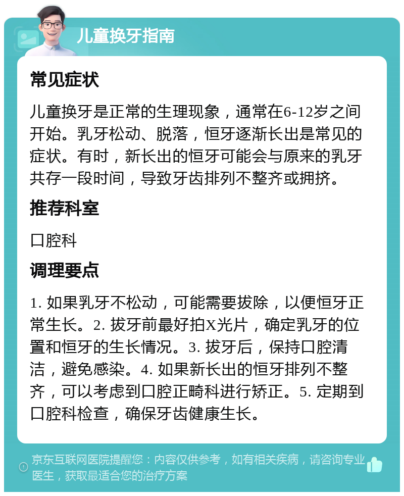 儿童换牙指南 常见症状 儿童换牙是正常的生理现象，通常在6-12岁之间开始。乳牙松动、脱落，恒牙逐渐长出是常见的症状。有时，新长出的恒牙可能会与原来的乳牙共存一段时间，导致牙齿排列不整齐或拥挤。 推荐科室 口腔科 调理要点 1. 如果乳牙不松动，可能需要拔除，以便恒牙正常生长。2. 拔牙前最好拍X光片，确定乳牙的位置和恒牙的生长情况。3. 拔牙后，保持口腔清洁，避免感染。4. 如果新长出的恒牙排列不整齐，可以考虑到口腔正畸科进行矫正。5. 定期到口腔科检查，确保牙齿健康生长。