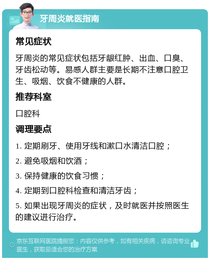 牙周炎就医指南 常见症状 牙周炎的常见症状包括牙龈红肿、出血、口臭、牙齿松动等。易感人群主要是长期不注意口腔卫生、吸烟、饮食不健康的人群。 推荐科室 口腔科 调理要点 1. 定期刷牙、使用牙线和漱口水清洁口腔； 2. 避免吸烟和饮酒； 3. 保持健康的饮食习惯； 4. 定期到口腔科检查和清洁牙齿； 5. 如果出现牙周炎的症状，及时就医并按照医生的建议进行治疗。