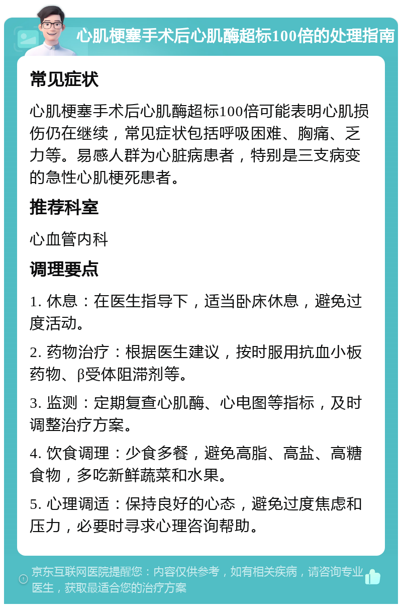 心肌梗塞手术后心肌酶超标100倍的处理指南 常见症状 心肌梗塞手术后心肌酶超标100倍可能表明心肌损伤仍在继续，常见症状包括呼吸困难、胸痛、乏力等。易感人群为心脏病患者，特别是三支病变的急性心肌梗死患者。 推荐科室 心血管内科 调理要点 1. 休息：在医生指导下，适当卧床休息，避免过度活动。 2. 药物治疗：根据医生建议，按时服用抗血小板药物、β受体阻滞剂等。 3. 监测：定期复查心肌酶、心电图等指标，及时调整治疗方案。 4. 饮食调理：少食多餐，避免高脂、高盐、高糖食物，多吃新鲜蔬菜和水果。 5. 心理调适：保持良好的心态，避免过度焦虑和压力，必要时寻求心理咨询帮助。