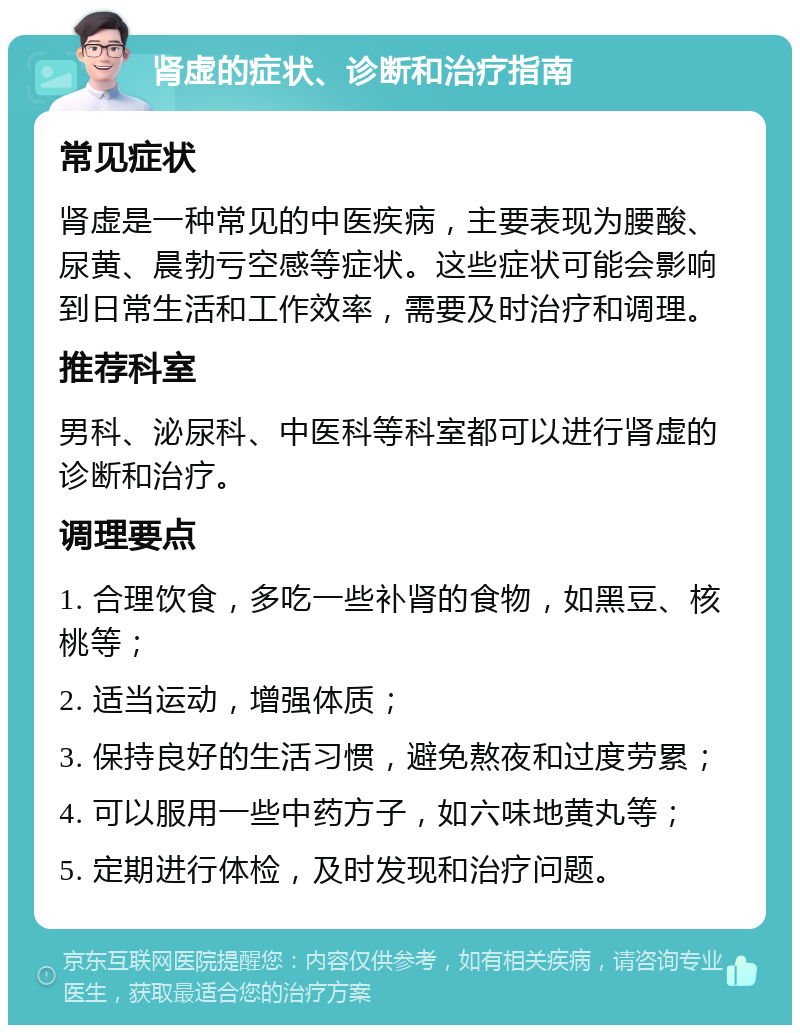 肾虚的症状、诊断和治疗指南 常见症状 肾虚是一种常见的中医疾病，主要表现为腰酸、尿黄、晨勃亏空感等症状。这些症状可能会影响到日常生活和工作效率，需要及时治疗和调理。 推荐科室 男科、泌尿科、中医科等科室都可以进行肾虚的诊断和治疗。 调理要点 1. 合理饮食，多吃一些补肾的食物，如黑豆、核桃等； 2. 适当运动，增强体质； 3. 保持良好的生活习惯，避免熬夜和过度劳累； 4. 可以服用一些中药方子，如六味地黄丸等； 5. 定期进行体检，及时发现和治疗问题。