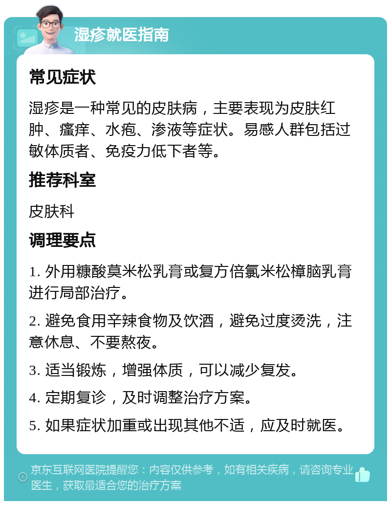 湿疹就医指南 常见症状 湿疹是一种常见的皮肤病，主要表现为皮肤红肿、瘙痒、水疱、渗液等症状。易感人群包括过敏体质者、免疫力低下者等。 推荐科室 皮肤科 调理要点 1. 外用糠酸莫米松乳膏或复方倍氯米松樟脑乳膏进行局部治疗。 2. 避免食用辛辣食物及饮酒，避免过度烫洗，注意休息、不要熬夜。 3. 适当锻炼，增强体质，可以减少复发。 4. 定期复诊，及时调整治疗方案。 5. 如果症状加重或出现其他不适，应及时就医。