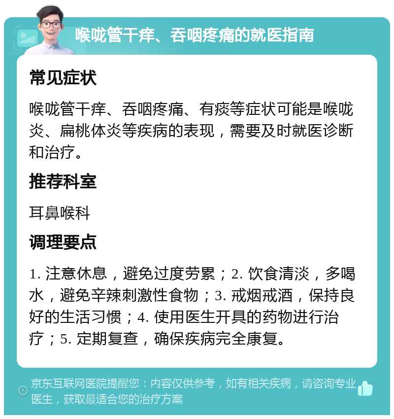 喉咙管干痒、吞咽疼痛的就医指南 常见症状 喉咙管干痒、吞咽疼痛、有痰等症状可能是喉咙炎、扁桃体炎等疾病的表现，需要及时就医诊断和治疗。 推荐科室 耳鼻喉科 调理要点 1. 注意休息，避免过度劳累；2. 饮食清淡，多喝水，避免辛辣刺激性食物；3. 戒烟戒酒，保持良好的生活习惯；4. 使用医生开具的药物进行治疗；5. 定期复查，确保疾病完全康复。