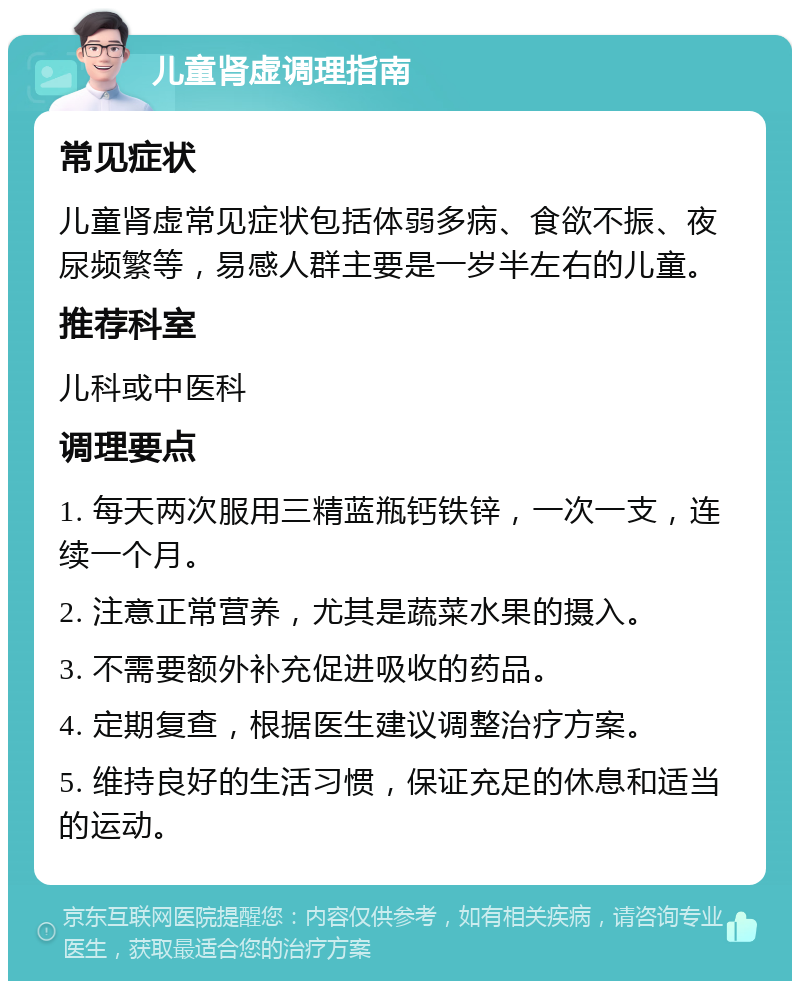 儿童肾虚调理指南 常见症状 儿童肾虚常见症状包括体弱多病、食欲不振、夜尿频繁等，易感人群主要是一岁半左右的儿童。 推荐科室 儿科或中医科 调理要点 1. 每天两次服用三精蓝瓶钙铁锌，一次一支，连续一个月。 2. 注意正常营养，尤其是蔬菜水果的摄入。 3. 不需要额外补充促进吸收的药品。 4. 定期复查，根据医生建议调整治疗方案。 5. 维持良好的生活习惯，保证充足的休息和适当的运动。