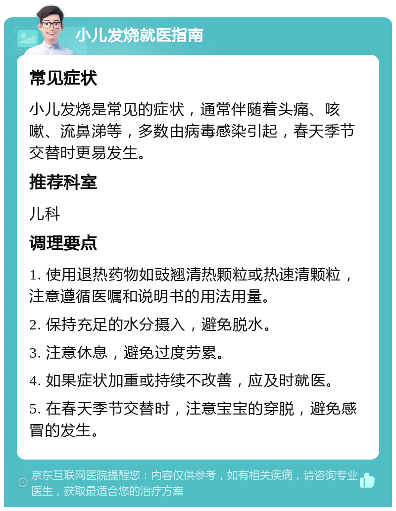 小儿发烧就医指南 常见症状 小儿发烧是常见的症状，通常伴随着头痛、咳嗽、流鼻涕等，多数由病毒感染引起，春天季节交替时更易发生。 推荐科室 儿科 调理要点 1. 使用退热药物如豉翘清热颗粒或热速清颗粒，注意遵循医嘱和说明书的用法用量。 2. 保持充足的水分摄入，避免脱水。 3. 注意休息，避免过度劳累。 4. 如果症状加重或持续不改善，应及时就医。 5. 在春天季节交替时，注意宝宝的穿脱，避免感冒的发生。