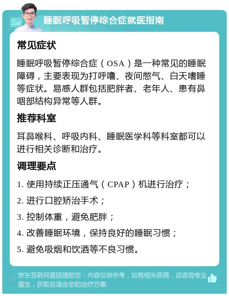 睡眠呼吸暂停综合症就医指南 常见症状 睡眠呼吸暂停综合症（OSA）是一种常见的睡眠障碍，主要表现为打呼噜、夜间憋气、白天嗜睡等症状。易感人群包括肥胖者、老年人、患有鼻咽部结构异常等人群。 推荐科室 耳鼻喉科、呼吸内科、睡眠医学科等科室都可以进行相关诊断和治疗。 调理要点 1. 使用持续正压通气（CPAP）机进行治疗； 2. 进行口腔矫治手术； 3. 控制体重，避免肥胖； 4. 改善睡眠环境，保持良好的睡眠习惯； 5. 避免吸烟和饮酒等不良习惯。