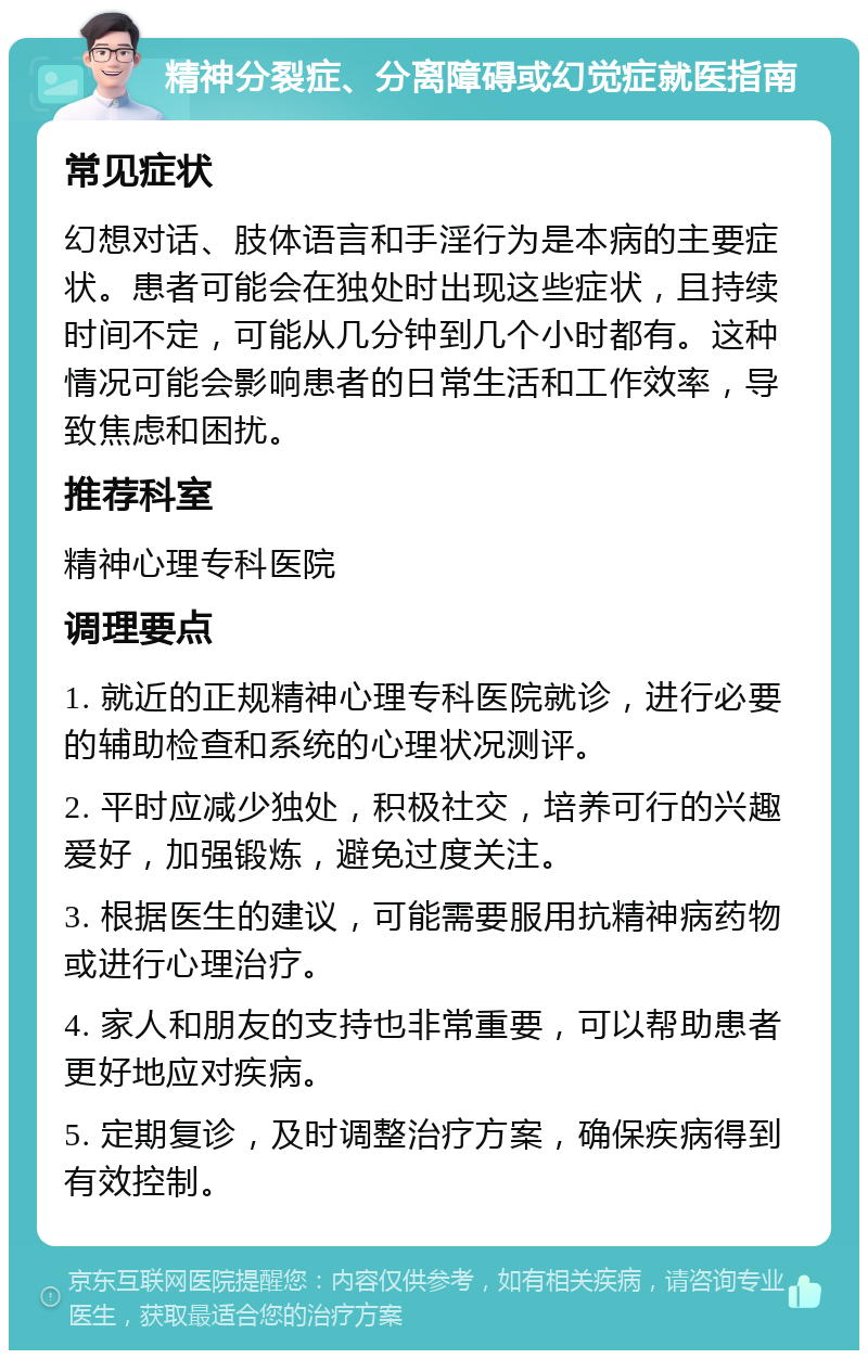 精神分裂症、分离障碍或幻觉症就医指南 常见症状 幻想对话、肢体语言和手淫行为是本病的主要症状。患者可能会在独处时出现这些症状，且持续时间不定，可能从几分钟到几个小时都有。这种情况可能会影响患者的日常生活和工作效率，导致焦虑和困扰。 推荐科室 精神心理专科医院 调理要点 1. 就近的正规精神心理专科医院就诊，进行必要的辅助检查和系统的心理状况测评。 2. 平时应减少独处，积极社交，培养可行的兴趣爱好，加强锻炼，避免过度关注。 3. 根据医生的建议，可能需要服用抗精神病药物或进行心理治疗。 4. 家人和朋友的支持也非常重要，可以帮助患者更好地应对疾病。 5. 定期复诊，及时调整治疗方案，确保疾病得到有效控制。