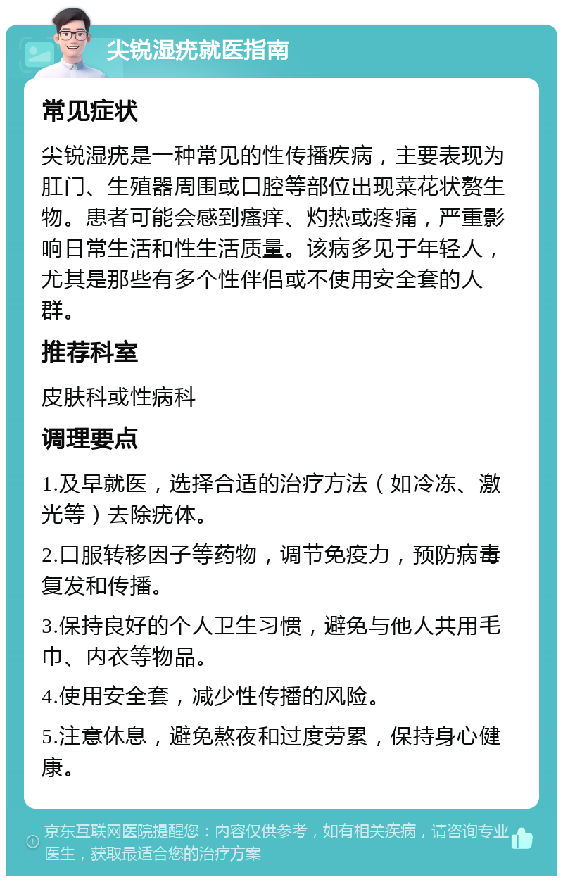 尖锐湿疣就医指南 常见症状 尖锐湿疣是一种常见的性传播疾病，主要表现为肛门、生殖器周围或口腔等部位出现菜花状赘生物。患者可能会感到瘙痒、灼热或疼痛，严重影响日常生活和性生活质量。该病多见于年轻人，尤其是那些有多个性伴侣或不使用安全套的人群。 推荐科室 皮肤科或性病科 调理要点 1.及早就医，选择合适的治疗方法（如冷冻、激光等）去除疣体。 2.口服转移因子等药物，调节免疫力，预防病毒复发和传播。 3.保持良好的个人卫生习惯，避免与他人共用毛巾、内衣等物品。 4.使用安全套，减少性传播的风险。 5.注意休息，避免熬夜和过度劳累，保持身心健康。