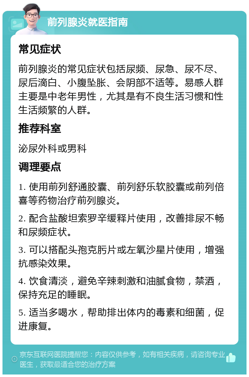 前列腺炎就医指南 常见症状 前列腺炎的常见症状包括尿频、尿急、尿不尽、尿后滴白、小腹坠胀、会阴部不适等。易感人群主要是中老年男性，尤其是有不良生活习惯和性生活频繁的人群。 推荐科室 泌尿外科或男科 调理要点 1. 使用前列舒通胶囊、前列舒乐软胶囊或前列倍喜等药物治疗前列腺炎。 2. 配合盐酸坦索罗辛缓释片使用，改善排尿不畅和尿频症状。 3. 可以搭配头孢克肟片或左氧沙星片使用，增强抗感染效果。 4. 饮食清淡，避免辛辣刺激和油腻食物，禁酒，保持充足的睡眠。 5. 适当多喝水，帮助排出体内的毒素和细菌，促进康复。