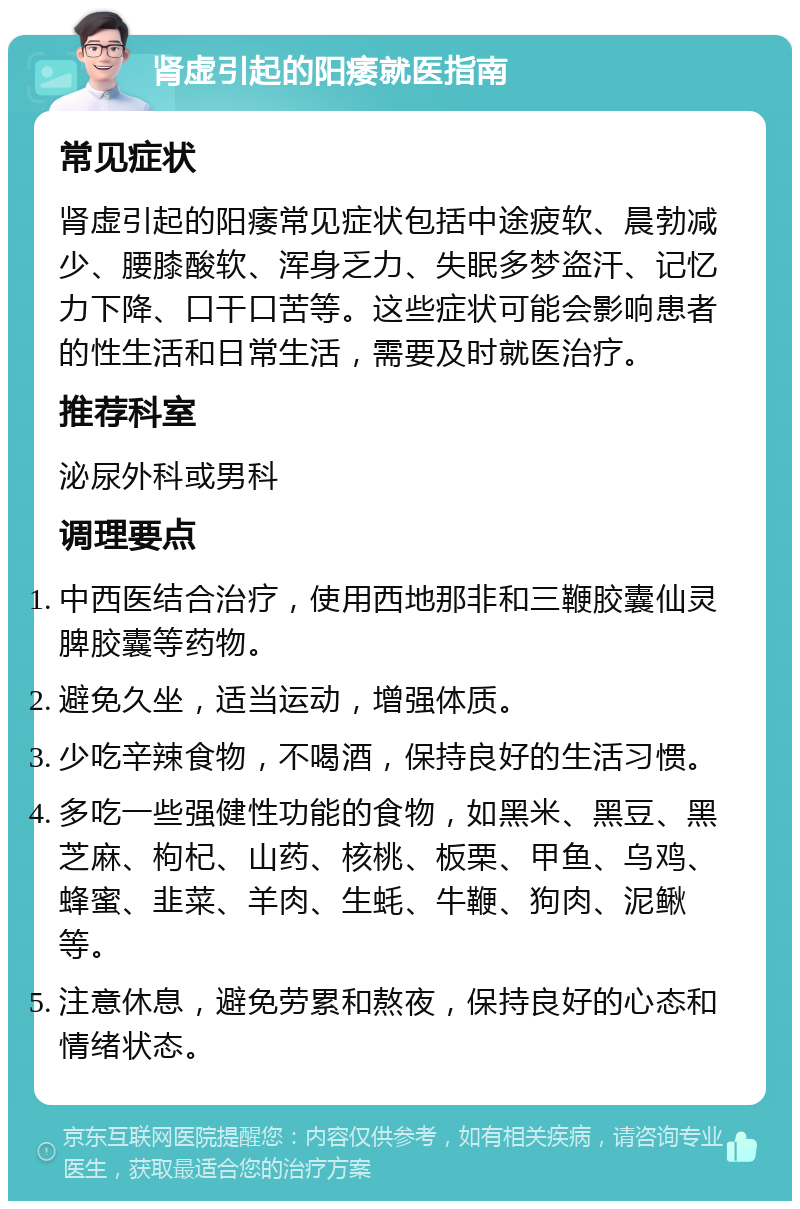 肾虚引起的阳痿就医指南 常见症状 肾虚引起的阳痿常见症状包括中途疲软、晨勃减少、腰膝酸软、浑身乏力、失眠多梦盗汗、记忆力下降、口干口苦等。这些症状可能会影响患者的性生活和日常生活，需要及时就医治疗。 推荐科室 泌尿外科或男科 调理要点 中西医结合治疗，使用西地那非和三鞭胶囊仙灵脾胶囊等药物。 避免久坐，适当运动，增强体质。 少吃辛辣食物，不喝酒，保持良好的生活习惯。 多吃一些强健性功能的食物，如黑米、黑豆、黑芝麻、枸杞、山药、核桃、板栗、甲鱼、乌鸡、蜂蜜、韭菜、羊肉、生蚝、牛鞭、狗肉、泥鳅等。 注意休息，避免劳累和熬夜，保持良好的心态和情绪状态。