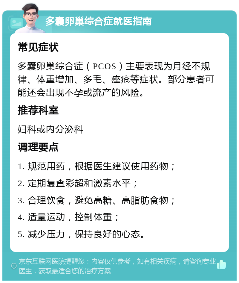 多囊卵巢综合症就医指南 常见症状 多囊卵巢综合症（PCOS）主要表现为月经不规律、体重增加、多毛、痤疮等症状。部分患者可能还会出现不孕或流产的风险。 推荐科室 妇科或内分泌科 调理要点 1. 规范用药，根据医生建议使用药物； 2. 定期复查彩超和激素水平； 3. 合理饮食，避免高糖、高脂肪食物； 4. 适量运动，控制体重； 5. 减少压力，保持良好的心态。