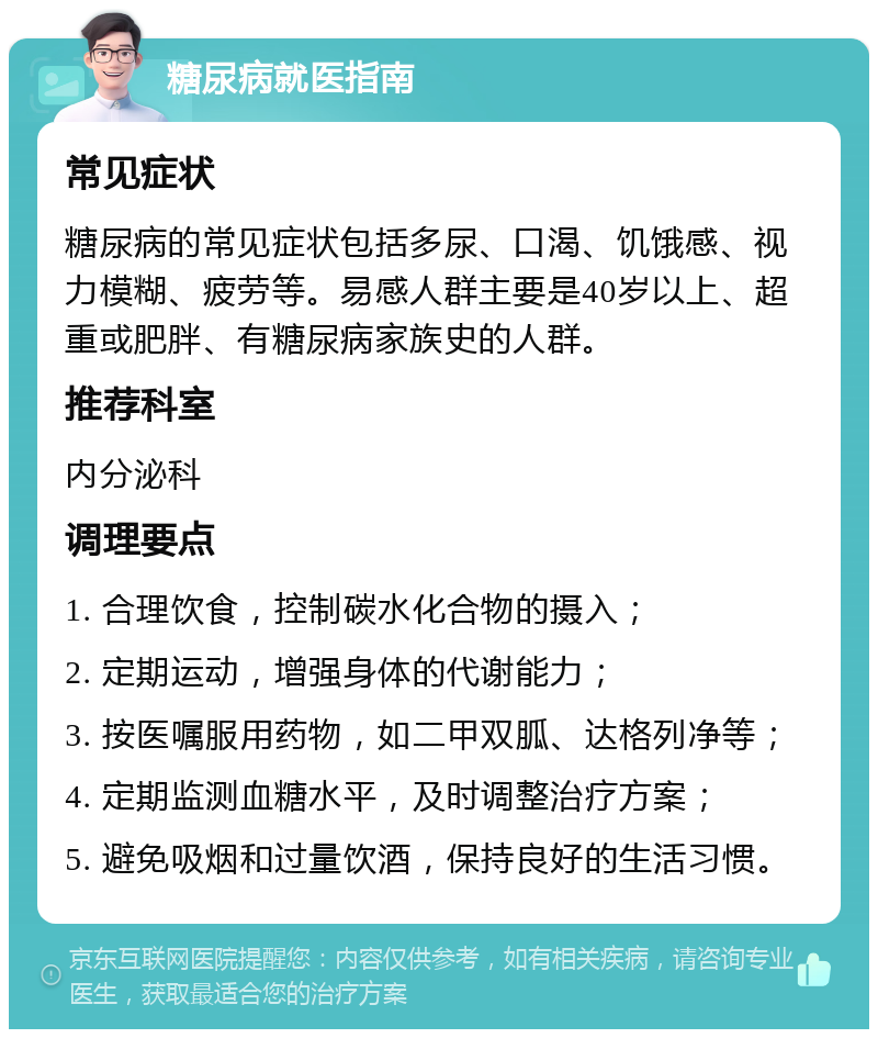 糖尿病就医指南 常见症状 糖尿病的常见症状包括多尿、口渴、饥饿感、视力模糊、疲劳等。易感人群主要是40岁以上、超重或肥胖、有糖尿病家族史的人群。 推荐科室 内分泌科 调理要点 1. 合理饮食，控制碳水化合物的摄入； 2. 定期运动，增强身体的代谢能力； 3. 按医嘱服用药物，如二甲双胍、达格列净等； 4. 定期监测血糖水平，及时调整治疗方案； 5. 避免吸烟和过量饮酒，保持良好的生活习惯。