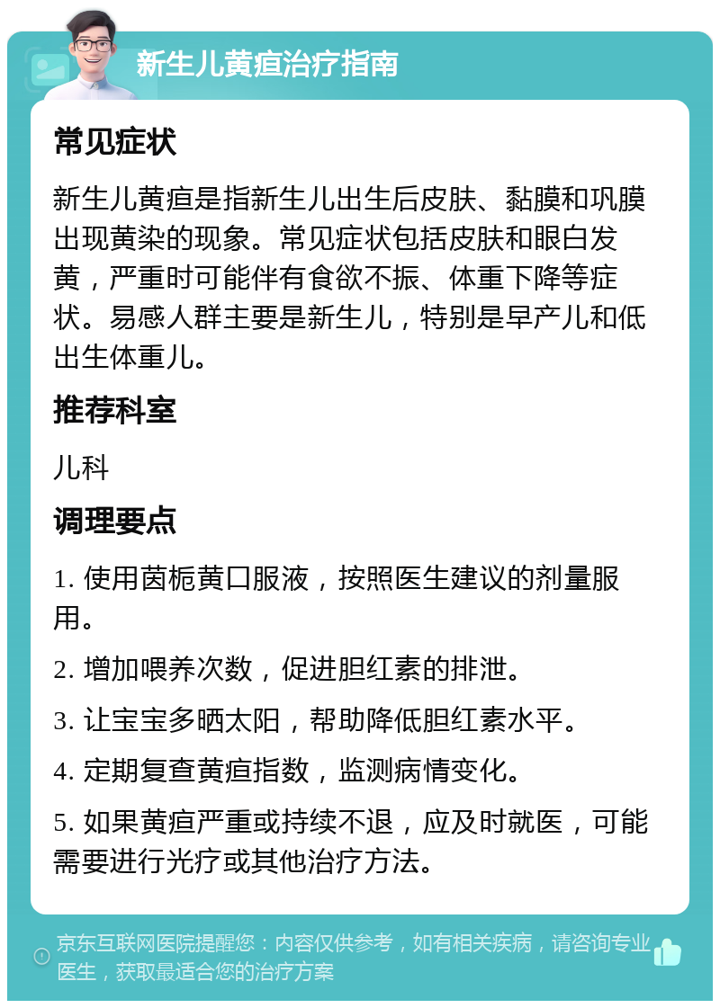 新生儿黄疸治疗指南 常见症状 新生儿黄疸是指新生儿出生后皮肤、黏膜和巩膜出现黄染的现象。常见症状包括皮肤和眼白发黄，严重时可能伴有食欲不振、体重下降等症状。易感人群主要是新生儿，特别是早产儿和低出生体重儿。 推荐科室 儿科 调理要点 1. 使用茵栀黄口服液，按照医生建议的剂量服用。 2. 增加喂养次数，促进胆红素的排泄。 3. 让宝宝多晒太阳，帮助降低胆红素水平。 4. 定期复查黄疸指数，监测病情变化。 5. 如果黄疸严重或持续不退，应及时就医，可能需要进行光疗或其他治疗方法。