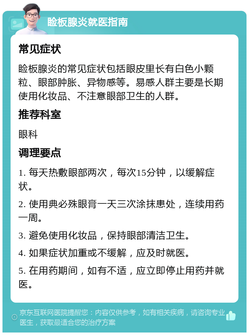 睑板腺炎就医指南 常见症状 睑板腺炎的常见症状包括眼皮里长有白色小颗粒、眼部肿胀、异物感等。易感人群主要是长期使用化妆品、不注意眼部卫生的人群。 推荐科室 眼科 调理要点 1. 每天热敷眼部两次，每次15分钟，以缓解症状。 2. 使用典必殊眼膏一天三次涂抹患处，连续用药一周。 3. 避免使用化妆品，保持眼部清洁卫生。 4. 如果症状加重或不缓解，应及时就医。 5. 在用药期间，如有不适，应立即停止用药并就医。