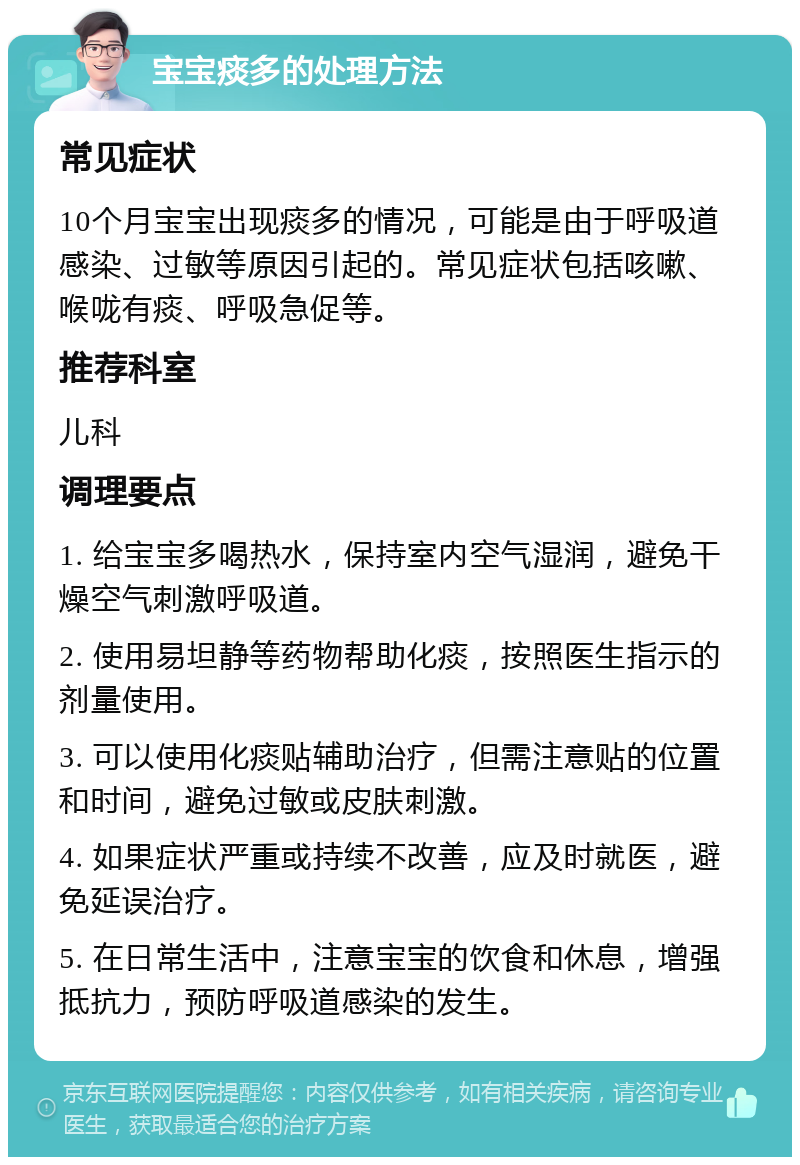 宝宝痰多的处理方法 常见症状 10个月宝宝出现痰多的情况，可能是由于呼吸道感染、过敏等原因引起的。常见症状包括咳嗽、喉咙有痰、呼吸急促等。 推荐科室 儿科 调理要点 1. 给宝宝多喝热水，保持室内空气湿润，避免干燥空气刺激呼吸道。 2. 使用易坦静等药物帮助化痰，按照医生指示的剂量使用。 3. 可以使用化痰贴辅助治疗，但需注意贴的位置和时间，避免过敏或皮肤刺激。 4. 如果症状严重或持续不改善，应及时就医，避免延误治疗。 5. 在日常生活中，注意宝宝的饮食和休息，增强抵抗力，预防呼吸道感染的发生。