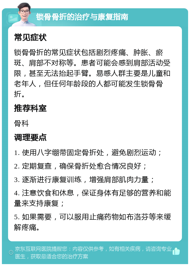 锁骨骨折的治疗与康复指南 常见症状 锁骨骨折的常见症状包括剧烈疼痛、肿胀、瘀斑、肩部不对称等。患者可能会感到肩部活动受限，甚至无法抬起手臂。易感人群主要是儿童和老年人，但任何年龄段的人都可能发生锁骨骨折。 推荐科室 骨科 调理要点 1. 使用八字绷带固定骨折处，避免剧烈运动； 2. 定期复查，确保骨折处愈合情况良好； 3. 逐渐进行康复训练，增强肩部肌肉力量； 4. 注意饮食和休息，保证身体有足够的营养和能量来支持康复； 5. 如果需要，可以服用止痛药物如布洛芬等来缓解疼痛。