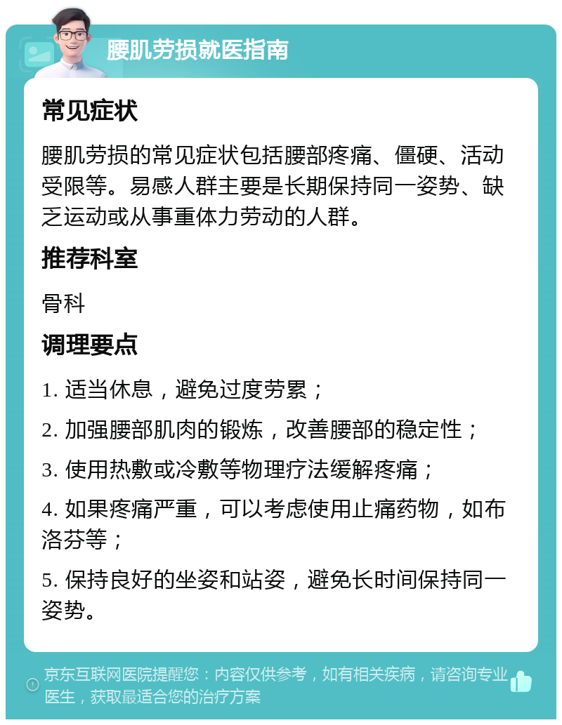 腰肌劳损就医指南 常见症状 腰肌劳损的常见症状包括腰部疼痛、僵硬、活动受限等。易感人群主要是长期保持同一姿势、缺乏运动或从事重体力劳动的人群。 推荐科室 骨科 调理要点 1. 适当休息，避免过度劳累； 2. 加强腰部肌肉的锻炼，改善腰部的稳定性； 3. 使用热敷或冷敷等物理疗法缓解疼痛； 4. 如果疼痛严重，可以考虑使用止痛药物，如布洛芬等； 5. 保持良好的坐姿和站姿，避免长时间保持同一姿势。