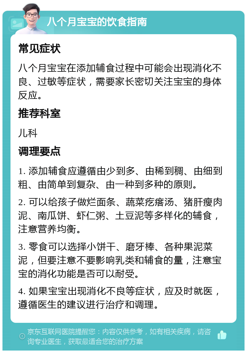 八个月宝宝的饮食指南 常见症状 八个月宝宝在添加辅食过程中可能会出现消化不良、过敏等症状，需要家长密切关注宝宝的身体反应。 推荐科室 儿科 调理要点 1. 添加辅食应遵循由少到多、由稀到稠、由细到粗、由简单到复杂、由一种到多种的原则。 2. 可以给孩子做烂面条、蔬菜疙瘩汤、猪肝瘦肉泥、南瓜饼、虾仁粥、土豆泥等多样化的辅食，注意营养均衡。 3. 零食可以选择小饼干、磨牙棒、各种果泥菜泥，但要注意不要影响乳类和辅食的量，注意宝宝的消化功能是否可以耐受。 4. 如果宝宝出现消化不良等症状，应及时就医，遵循医生的建议进行治疗和调理。